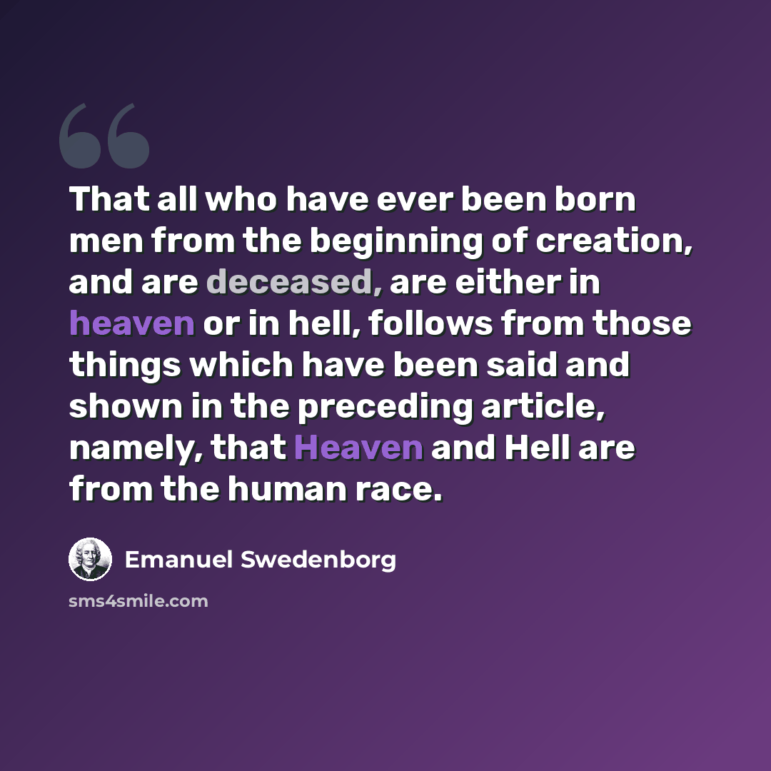 “That all who have ever been born men from the beginning of creation, and are deceased, are either in heaven or in hell, follows from those things which have been said and shown in the preceding article, namely, that Heaven and Hell are from the human race.” quote by Emanuel Swedenborg