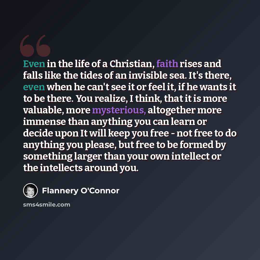 “Even in the life of a Christian, faith rises and falls like the tides of an invisible sea. It's there, even when he can't see it or feel it, if he wants it to be there. You realize, I think, that it is more valuable, more mysterious, altogether more immense than anything you can learn or decide…” quote by Flannery O'Connor