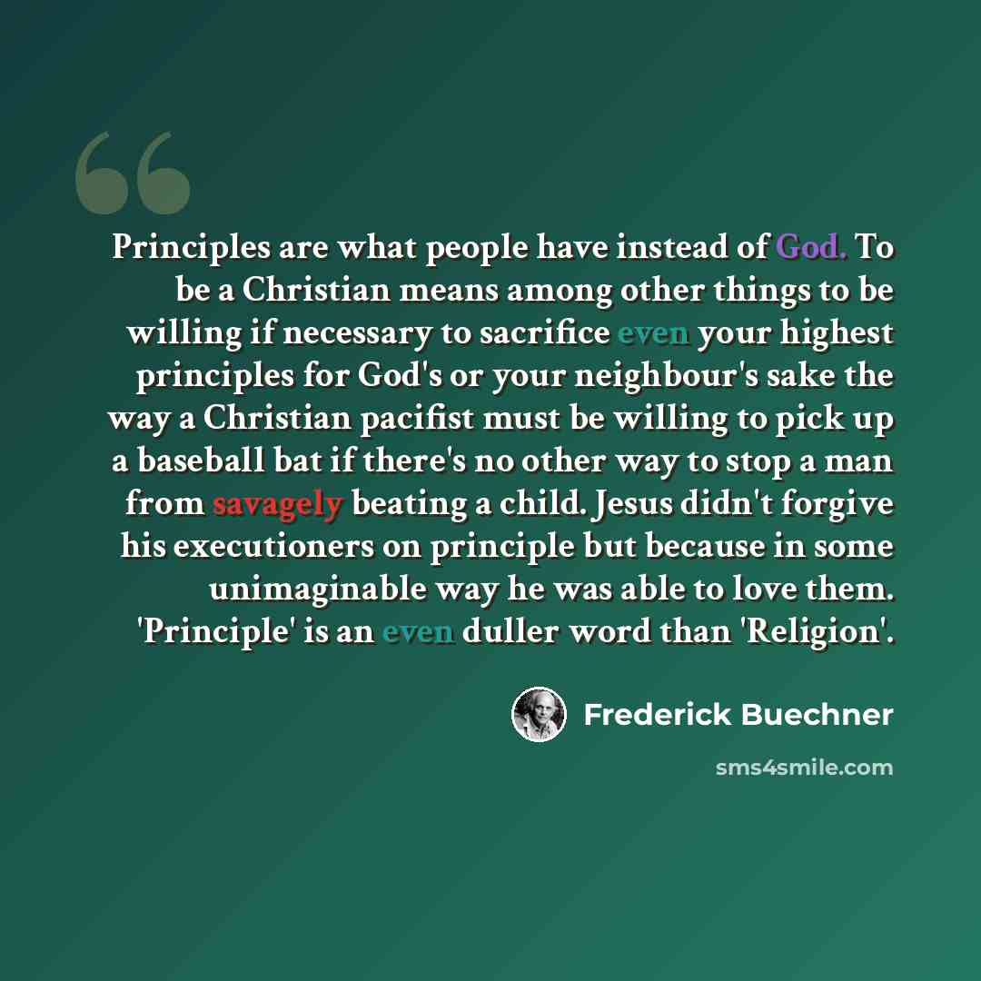 “Principles are what people have instead of God. To be a Christian means among other things to be willing if necessary to sacrifice even your highest principles for God's or your neighbour's sake the way a Christian pacifist must be willing to pick up a baseball bat if there's no other way to stop…” quote by Frederick Buechner