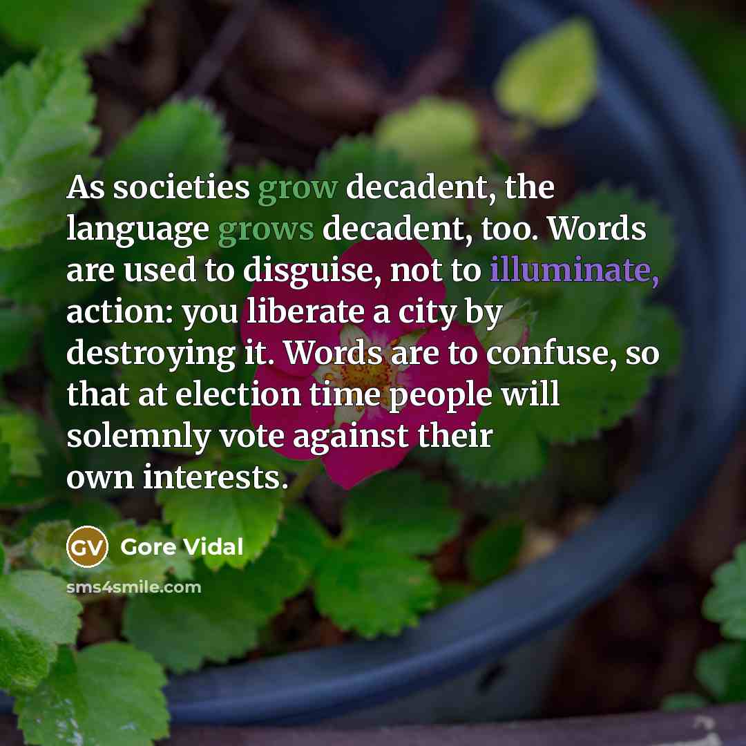“As societies grow decadent, the language grows decadent, too. Words are used to disguise, not to illuminate, action: you liberate a city by destroying it. Words are to confuse, so that at election time people will solemnly vote against their own interests.” quote by Gore Vidal