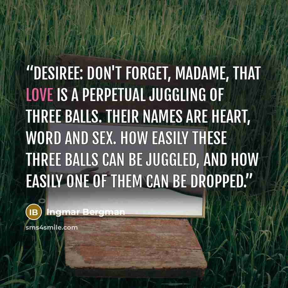 “DESIREE: Don't forget, Madame, that love is a perpetual juggling of three balls. Their names are heart, word and sex. How easily these three balls can be juggled, and how easily one of them can be dropped.” quote by Ingmar Bergman