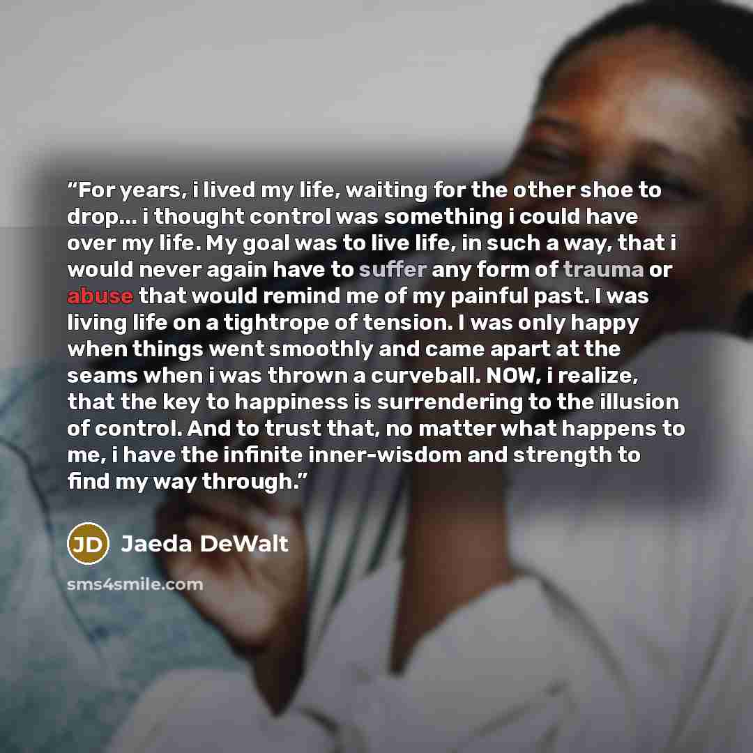 “For years, i lived my life, waiting for the other shoe to drop... i thought control was something i could have over my life. My goal was to live life, in such a way, that i would never again have to suffer any form of trauma or abuse that would remind me of my painful past. I was living life on a…” quote by Jaeda DeWalt