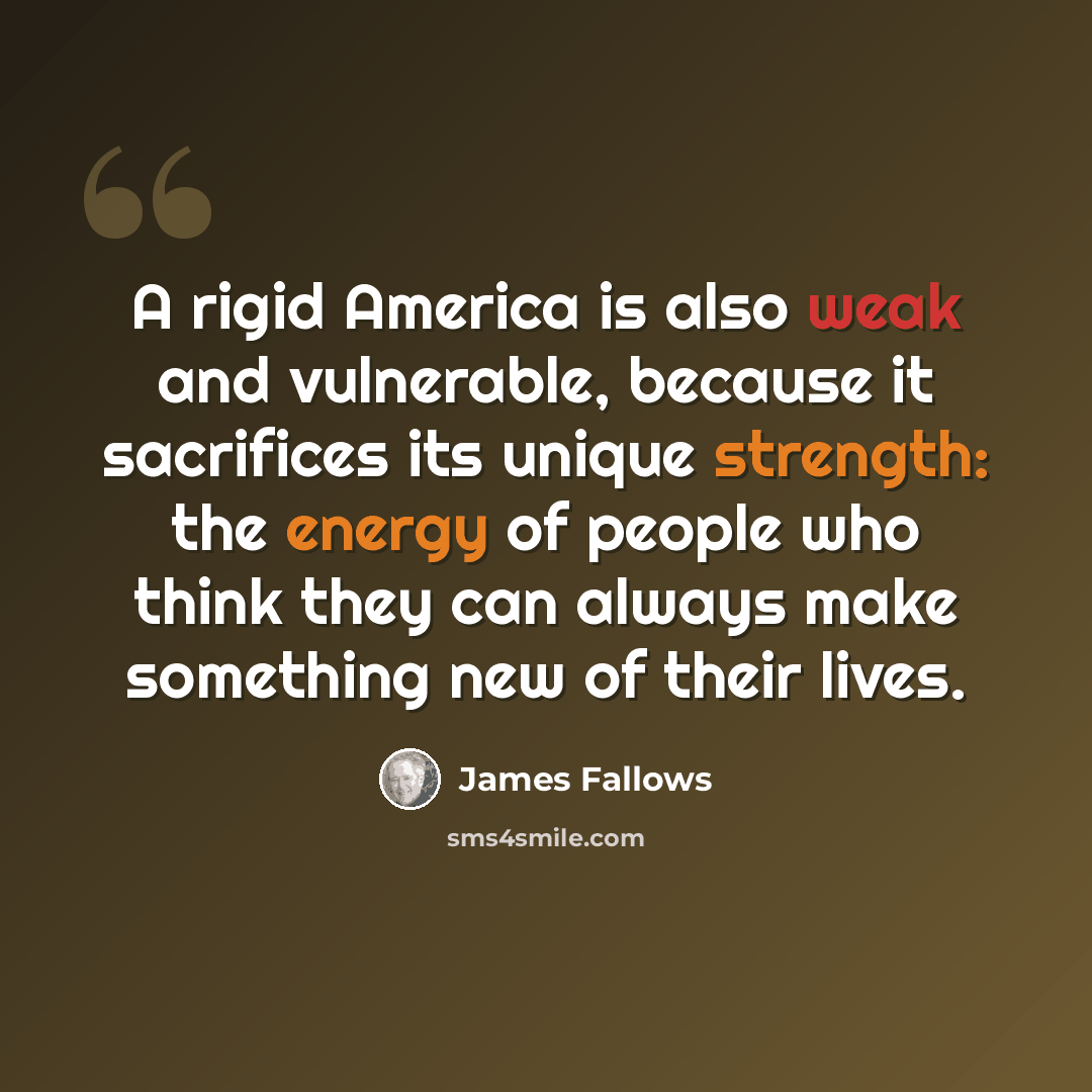 “A rigid America is also weak and vulnerable, because it sacrifices its unique strength: the energy of people who think they can always make something new of their lives.” quote by James Fallows