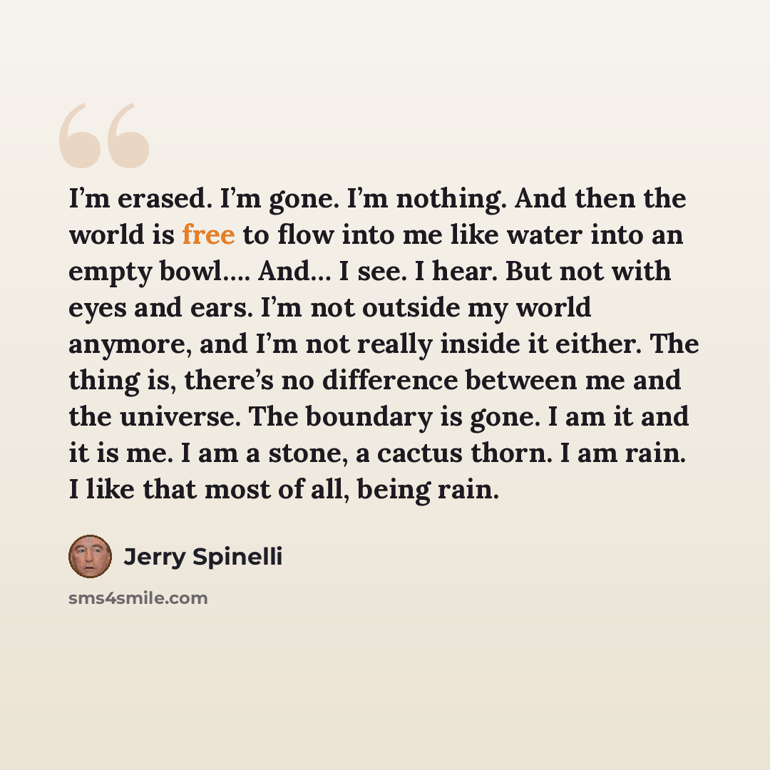 “I’m erased. I’m gone. I’m nothing. And then the world is free to flow into me like water into an empty bowl…. And… I see. I hear. But not with eyes and ears. I’m not outside my world anymore, and I’m not really inside it either. The thing is, there’s no difference between me and the universe. The…” quote by Jerry Spinelli