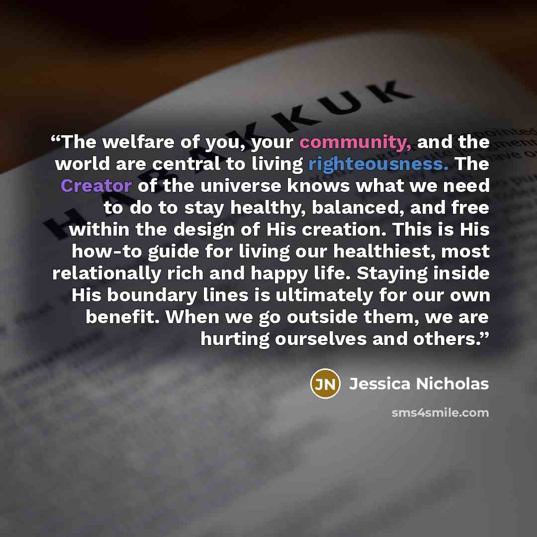 “The welfare of you, your community, and the world are central to living righteousness. The Creator of the universe knows what we need to do to stay healthy, balanced, and free within the design of His creation. This is His how-to guide for living our healthiest, most relationally rich and happy…” quote by Jessica Nicholas