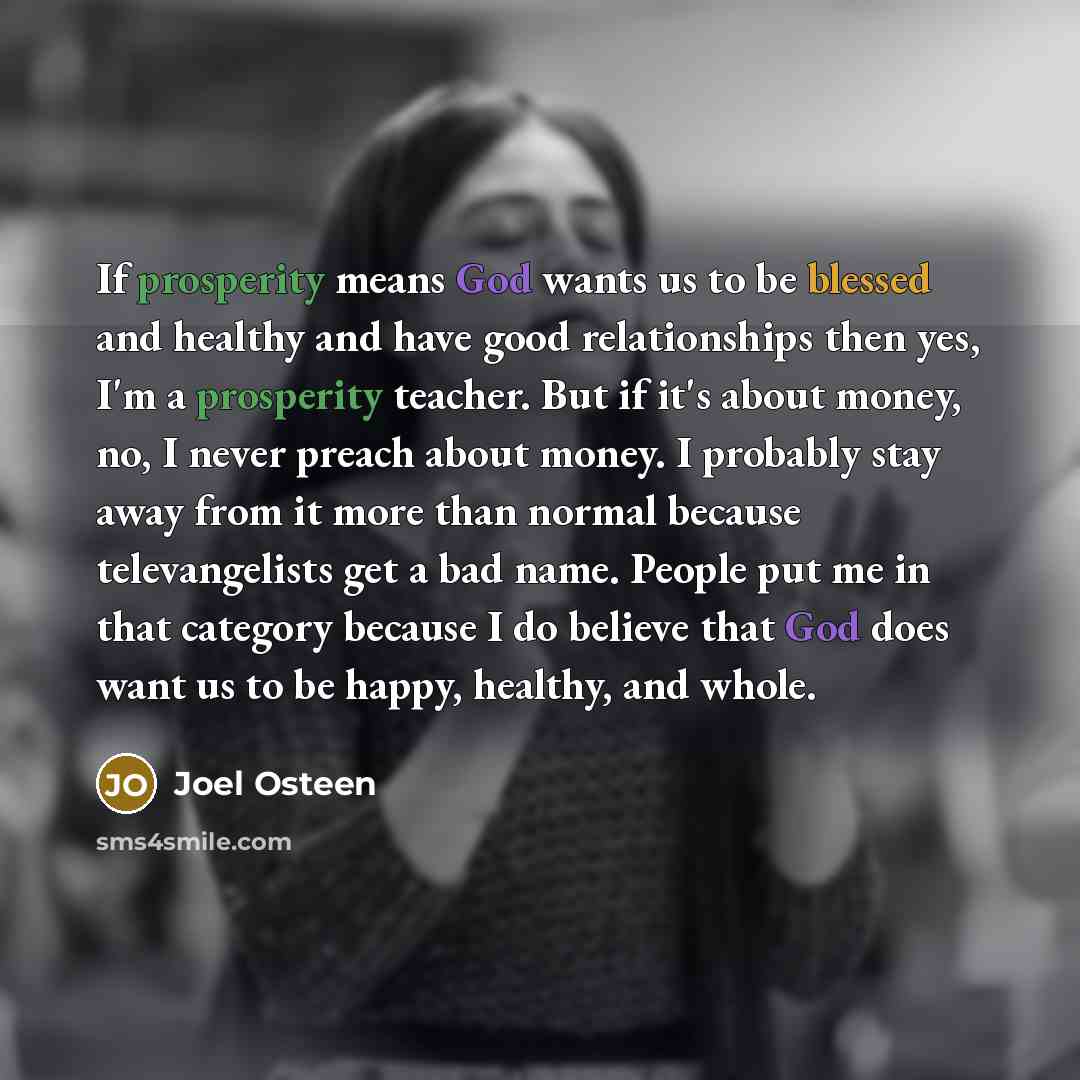 “If prosperity means God wants us to be blessed and healthy and have good relationships then yes, I'm a prosperity teacher. But if it's about money, no, I never preach about money. I probably stay away from it more than normal because televangelists get a bad name. People put me in that category…” quote by Joel Osteen