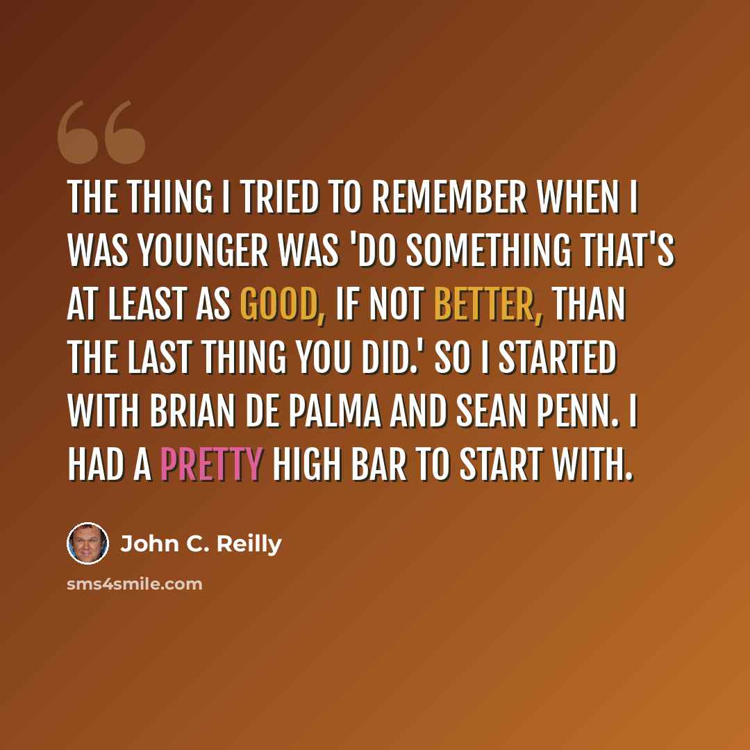 “The thing I tried to remember when I was younger was 'Do something that's at least as good, if not better, than the last thing you did.' So I started with Brian De Palma and Sean Penn. I had a pretty high bar to start with.” quote by John C. Reilly