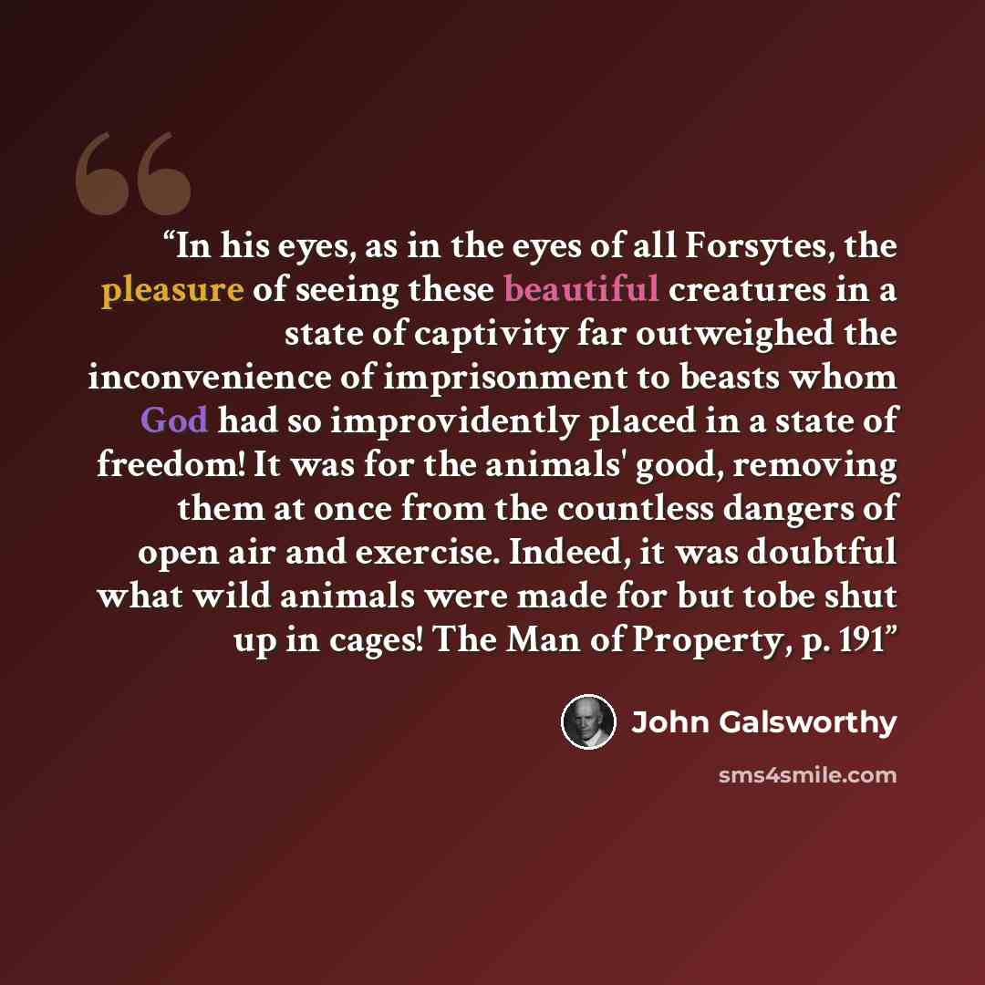 “In his eyes, as in the eyes of all Forsytes, the pleasure of seeing these beautiful creatures in a state of captivity far outweighed the inconvenience of imprisonment to beasts whom God had so improvidently placed in a state of freedom! It was for the animals' good, removing them at once from the…” quote by John Galsworthy