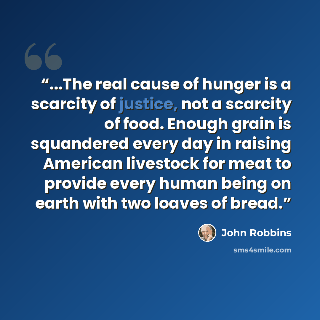 “...The real cause of hunger is a scarcity of justice, not a scarcity of food. Enough grain is squandered every day in raising American livestock for meat to provide every human being on earth with two loaves of bread.” quote by John Robbins