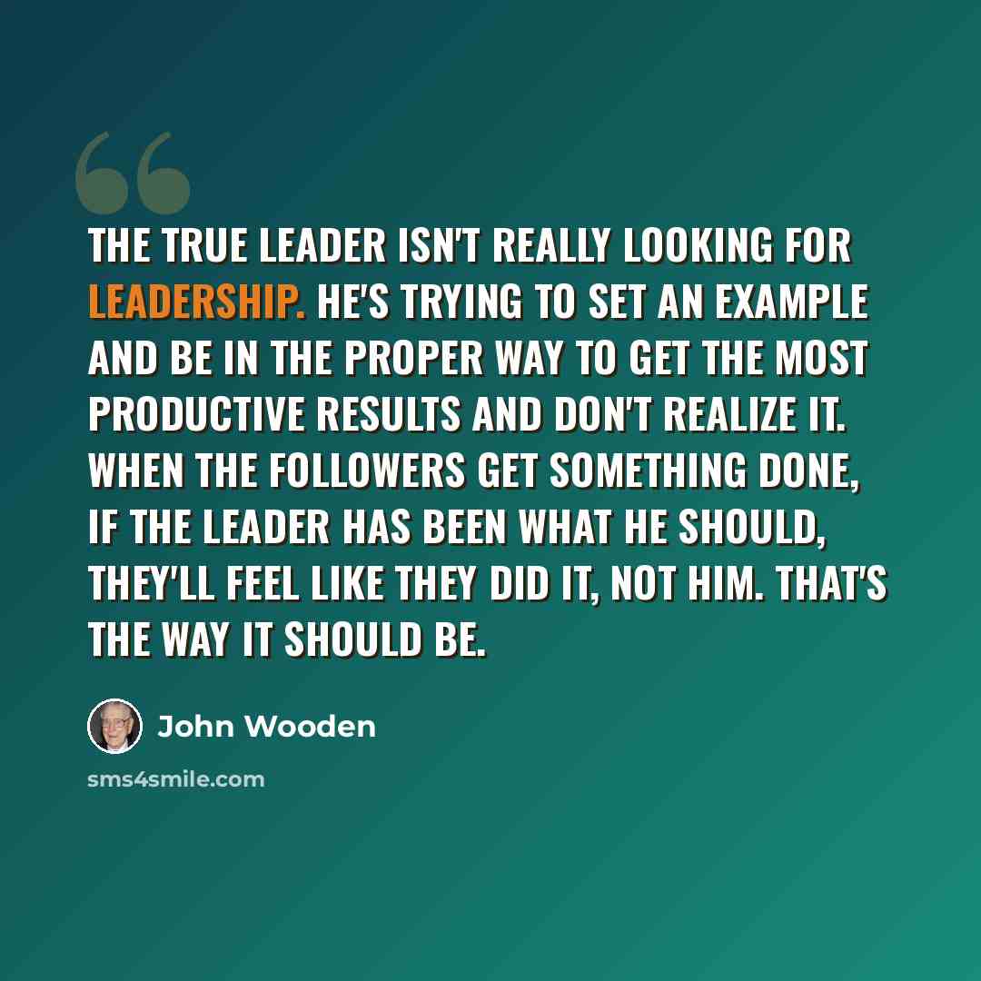 “The true leader isn't really looking for leadership. He's trying to set an example and be in the proper way to get the most productive results and don't realize it. When the followers get something done, if the leader has been what he should, they'll feel like they did it, not him. That's the way…” quote by John Wooden