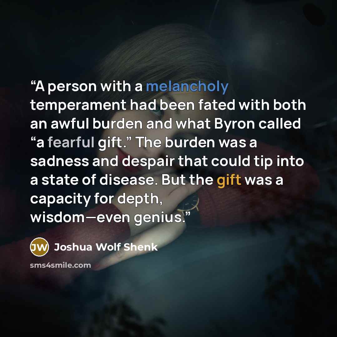 “A person with a melancholy temperament had been fated with both an awful burden and what Byron called “a fearful gift.” The burden was a sadness and despair that could tip into a state of disease. But the gift was a capacity for depth, wisdom—even genius.” quote by Joshua Wolf Shenk