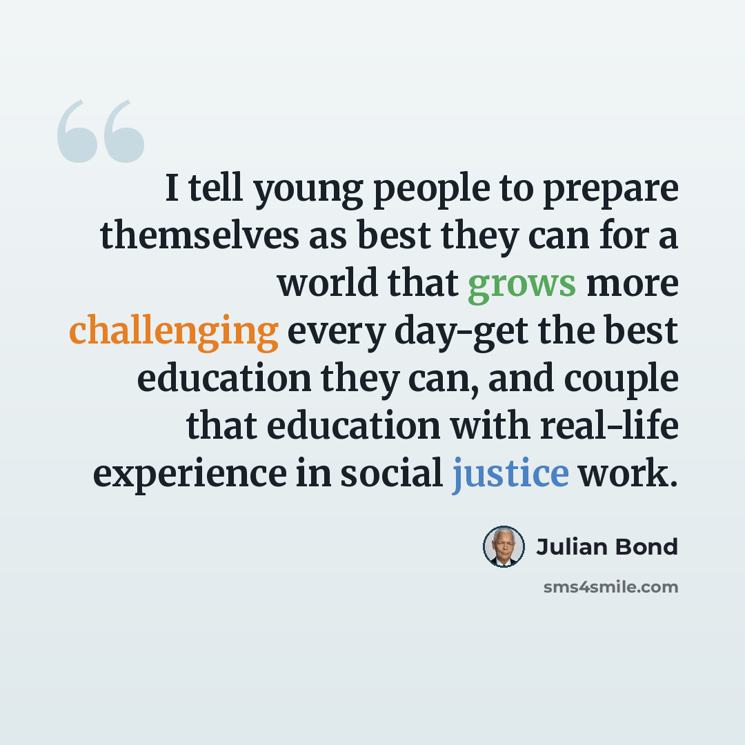 “I tell young people to prepare themselves as best they can for a world that grows more challenging every day-get the best education they can, and couple that education with real-life experience in social justice work.” quote by Julian Bond
