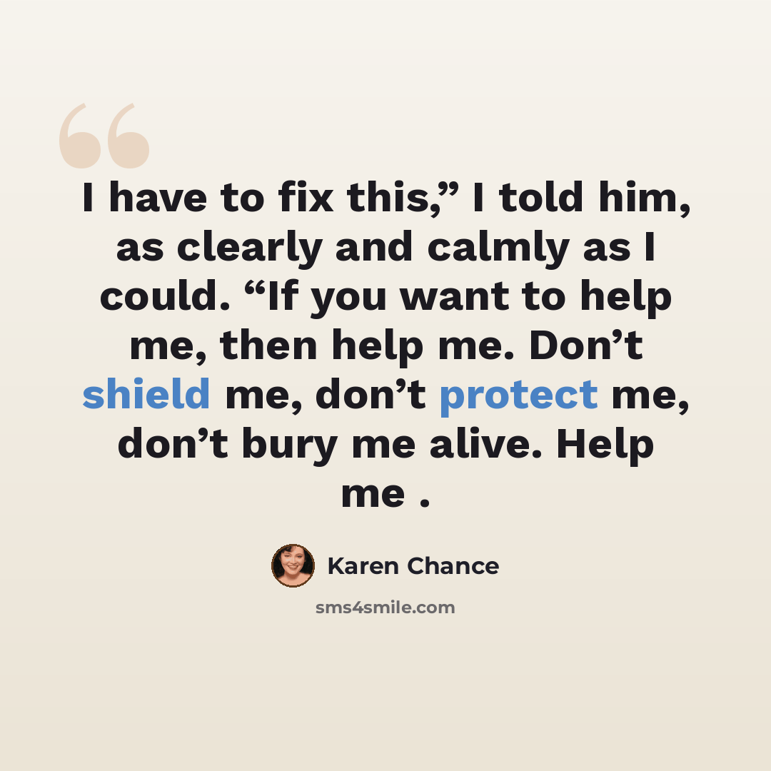 “I have to fix this,” I told him, as clearly and calmly as I could. “If you want to help me, then help me. Don’t shield me, don’t protect me, don’t bury me alive. Help me .” quote by Karen Chance
