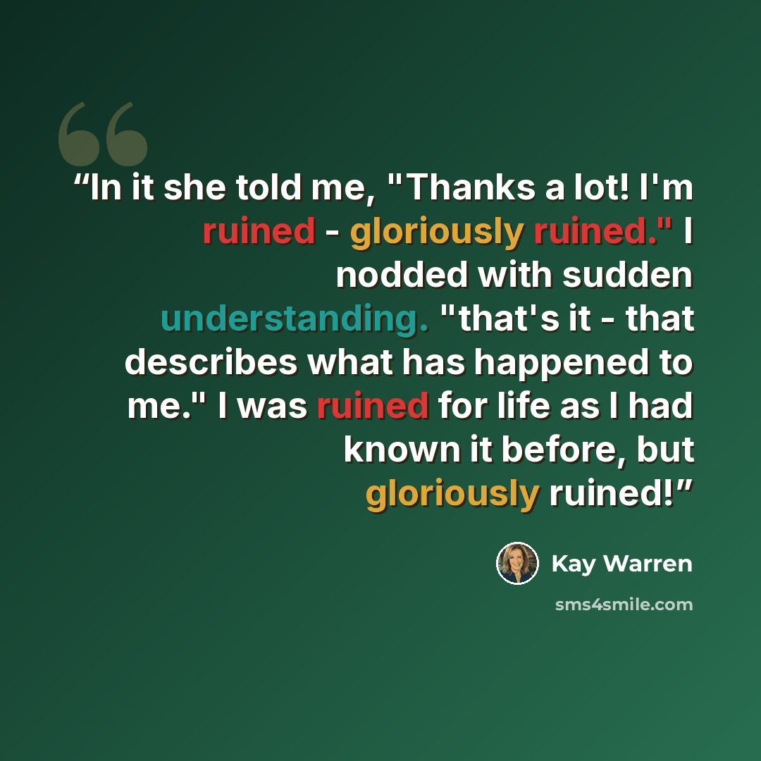 “In it she told me, "Thanks a lot! I'm ruined - gloriously ruined." I nodded with sudden understanding. "that's it - that describes what has happened to me." I was ruined for life as I had known it before, but gloriously ruined!” quote by Kay Warren