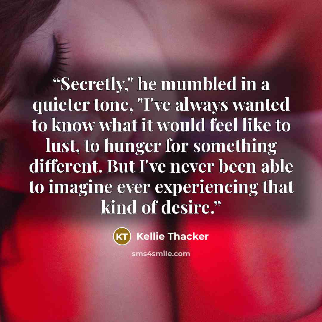 “Secretly," he mumbled in a quieter tone, "I've always wanted to know what it would feel like to lust, to hunger for something different. But I've never been able to imagine ever experiencing that kind of desire.” quote by Kellie Thacker