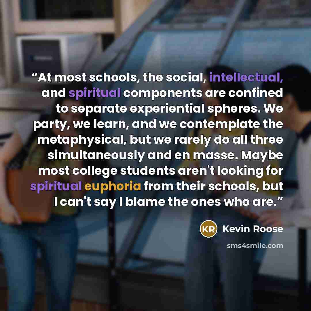 “At most schools, the social, intellectual, and spiritual components are confined to separate experiential spheres. We party, we learn, and we contemplate the metaphysical, but we rarely do all three simultaneously and en masse. Maybe most college students aren't looking for spiritual euphoria from…” quote by Kevin roose