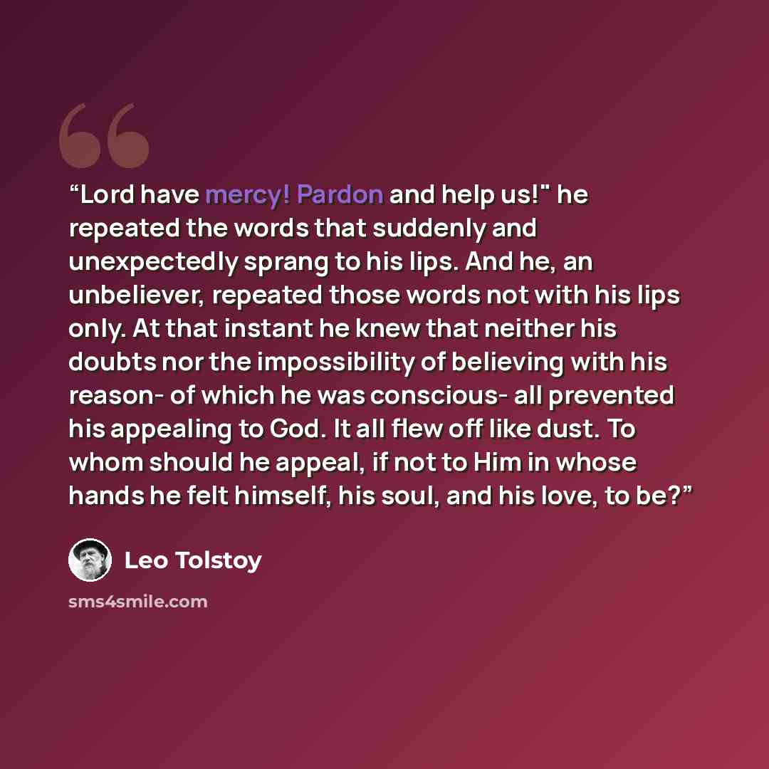 “Lord have mercy! Pardon and help us!" he repeated the words that suddenly and unexpectedly sprang to his lips. And he, an unbeliever, repeated those words not with his lips only. At that instant he knew that neither his doubts nor the impossibility of believing with his reason- of which he was…” quote by Leo Tolstoy