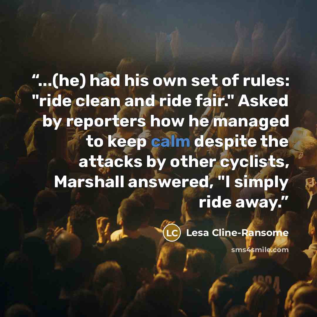 “...(he) had his own set of rules: "ride clean and ride fair." Asked by reporters how he managed to keep calm despite the attacks by other cyclists, Marshall answered, "I simply ride away.” quote by Lesa Cline-Ransome