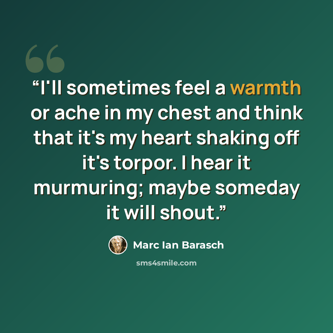 “I'll sometimes feel a warmth or ache in my chest and think that it's my heart shaking off it's torpor. I hear it murmuring; maybe someday it will shout.” quote by Marc Ian Barasch