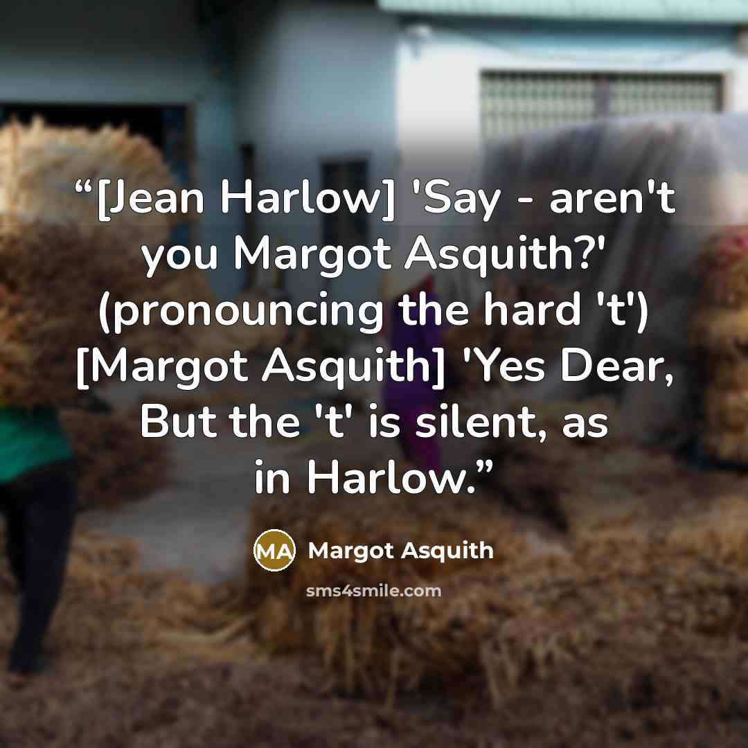 “[Jean Harlow] 'Say - aren't you Margot Asquith?' (pronouncing the hard 't') [Margot Asquith] 'Yes Dear, But the 't' is silent, as in Harlow.” quote by Margot Asquith