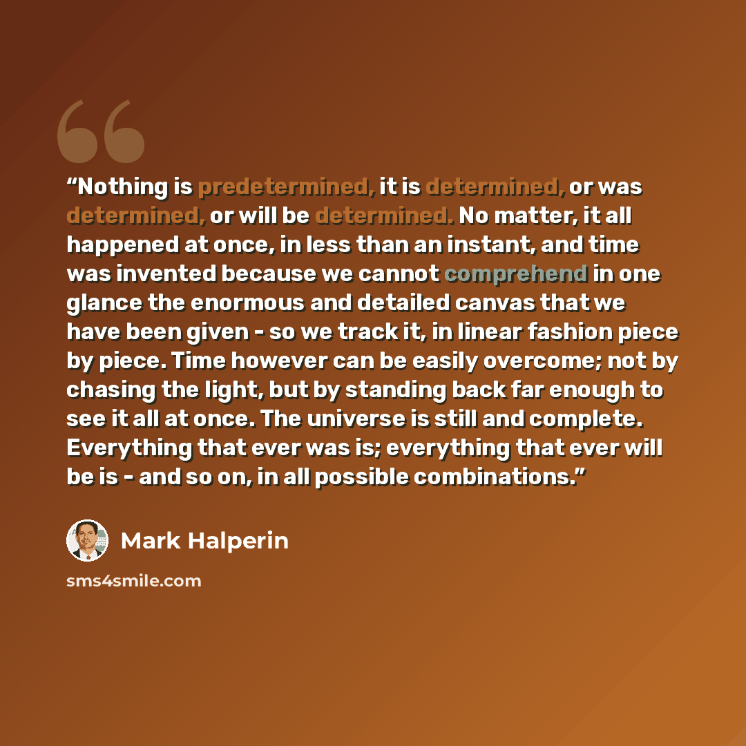 “Nothing is predetermined, it is determined, or was determined, or will be determined. No matter, it all happened at once, in less than an instant, and time was invented because we cannot comprehend in one glance the enormous and detailed canvas that we have been given - so we track it, in linear…” quote by Mark Halperin
