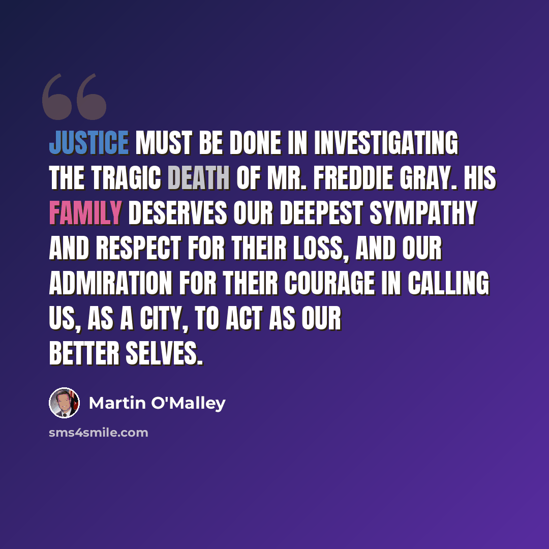 “Justice must be done in investigating the tragic death of Mr. Freddie Gray. His family deserves our deepest sympathy and respect for their loss, and our admiration for their courage in calling us, as a city, to act as our better selves.” quote by Martin O'Malley