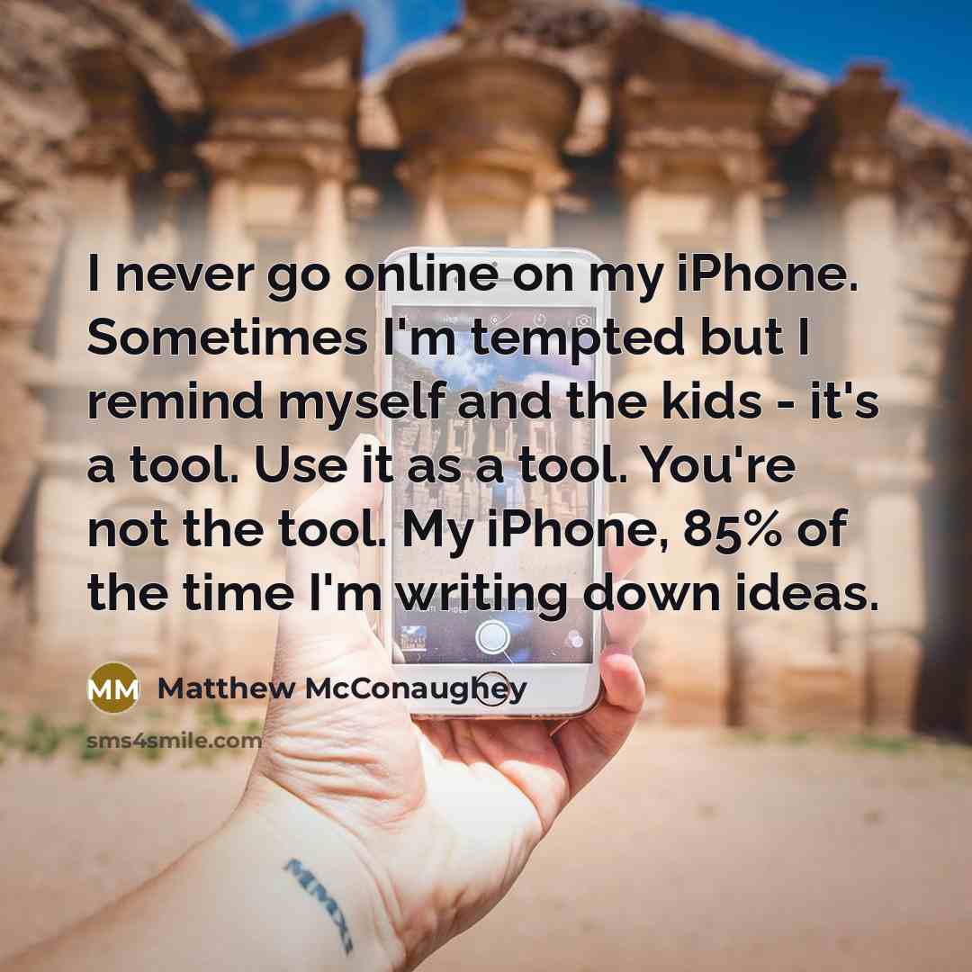 “I never go online on my iPhone. Sometimes I'm tempted but I remind myself and the kids - it's a tool. Use it as a tool. You're not the tool. My iPhone, 85% of the time I'm writing down ideas.” quote by Matthew McConaughey