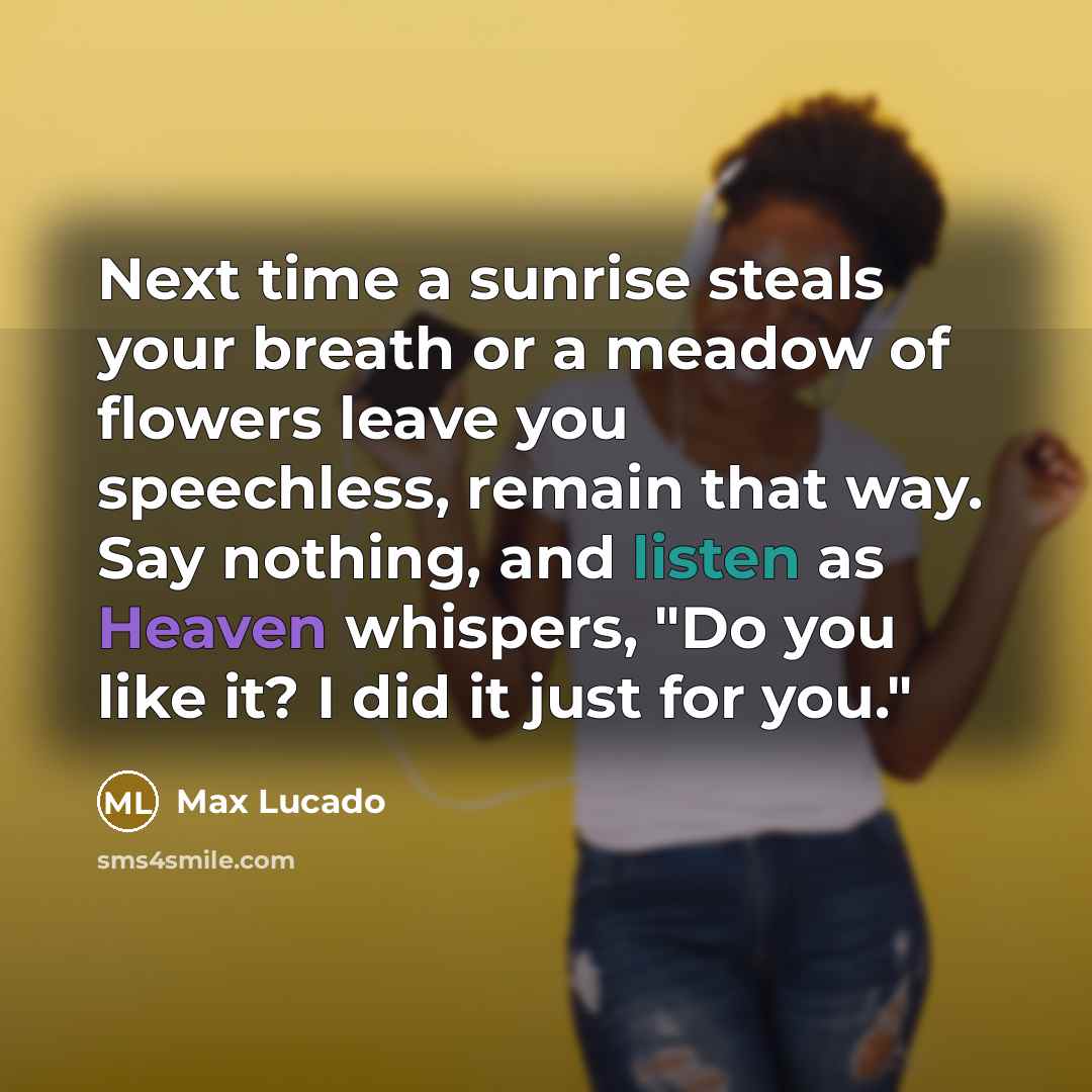 “Next time a sunrise steals your breath or a meadow of flowers leave you speechless, remain that way. Say nothing, and listen as Heaven whispers, "Do you like it? I did it just for you."” quote by Max Lucado