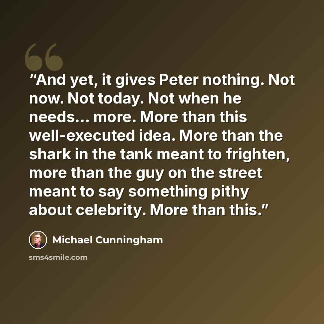 “And yet, it gives Peter nothing. Not now. Not today. Not when he needs... more. More than this well-executed idea. More than the shark in the tank meant to frighten, more than the guy on the street meant to say something pithy about celebrity. More than this.” quote by Michael Cunningham