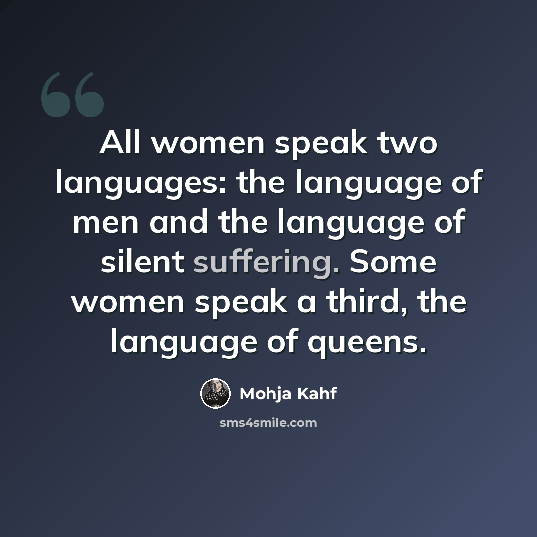 “All women speak two languages: the language of men and the language of silent suffering. Some women speak a third, the language of queens.” quote by Mohja Kahf
