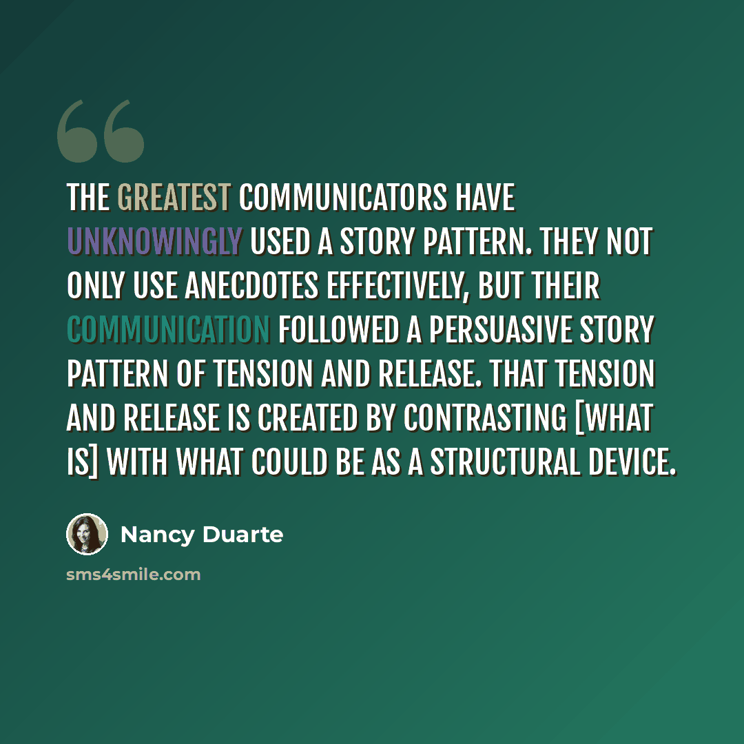 “The greatest communicators have unknowingly used a story pattern. They not only use anecdotes effectively, but their communication followed a persuasive story pattern of tension and release. That tension and release is created by contrasting [what is] with what could be as a structural device.” quote by Nancy Duarte