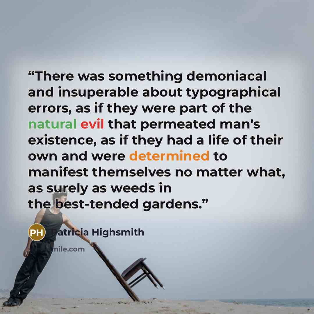 “There was something demoniacal and insuperable about typographical errors, as if they were part of the natural evil that permeated man's existence, as if they had a life of their own and were determined to manifest themselves no matter what, as surely as weeds in the best-tended gardens.” quote by Patricia Highsmith