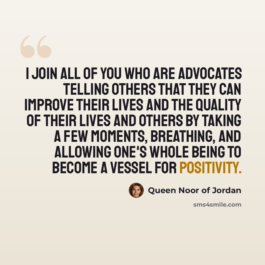 “I join all of you who are advocates telling others that they can improve their lives and the quality of their lives and others by taking a few moments, breathing, and allowing one's whole being to become a vessel for positivity.” quote by Queen Noor of Jordan