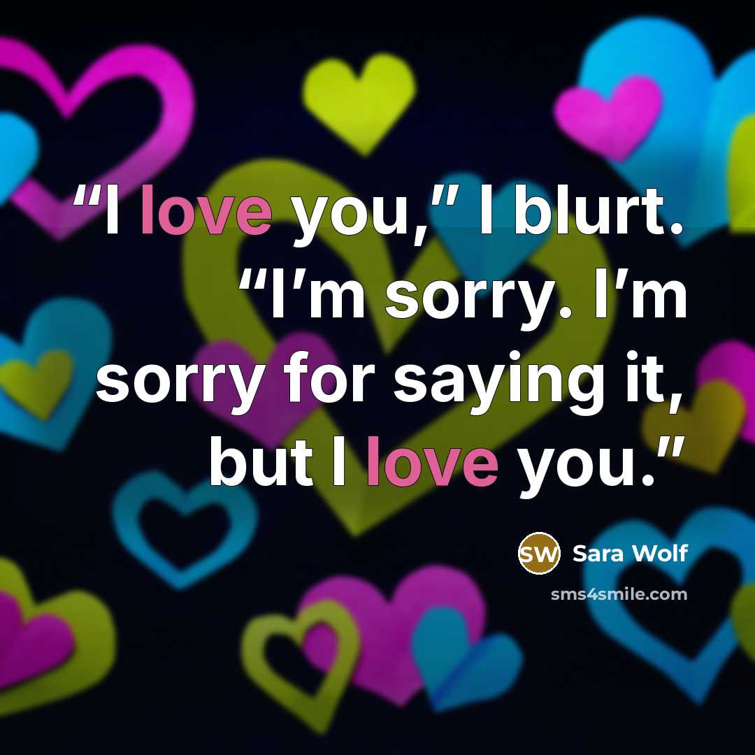 “I love you,” I blurt. “I’m sorry. I’m sorry for saying it, but I love you.” quote by Sara Wolf
