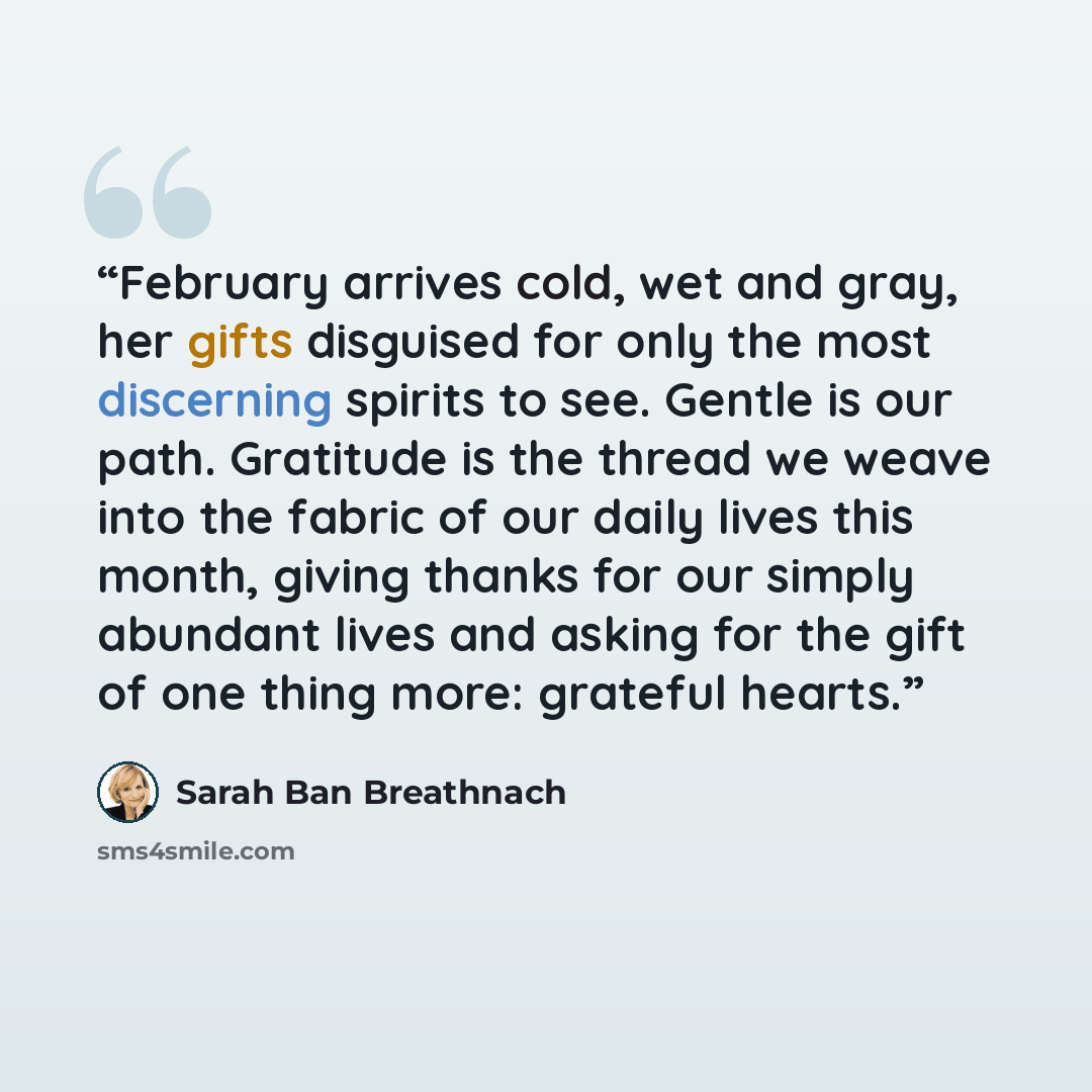 “February arrives cold, wet and gray, her gifts disguised for only the most discerning spirits to see. Gentle is our path. Gratitude is the thread we weave into the fabric of our daily lives this month, giving thanks for our simply abundant lives and asking for the gift of one thing more: grateful…” quote by Sarah Ban Breathnach