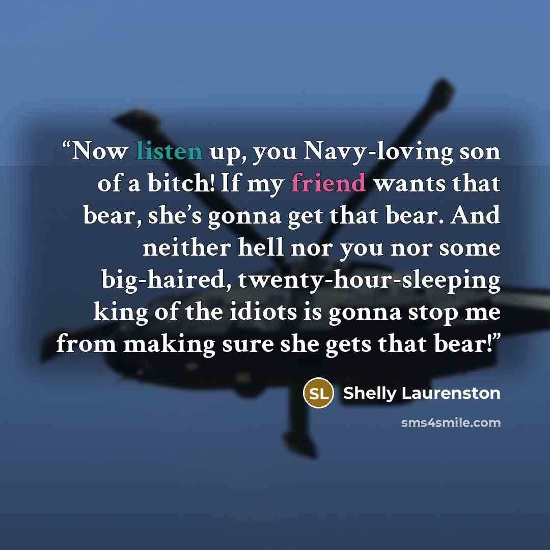 “Now listen up, you Navy-loving son of a bitch! If my friend wants that bear, she’s gonna get that bear. And neither hell nor you nor some big-haired, twenty-hour-sleeping king of the idiots is gonna stop me from making sure she gets that bear!” quote by Shelly Laurenston