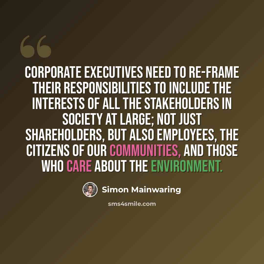 “Corporate executives need to re-frame their responsibilities to include the interests of all the stakeholders in society at large; not just shareholders, but also employees, the citizens of our communities, and those who care about the environment.” quote by Simon Mainwaring