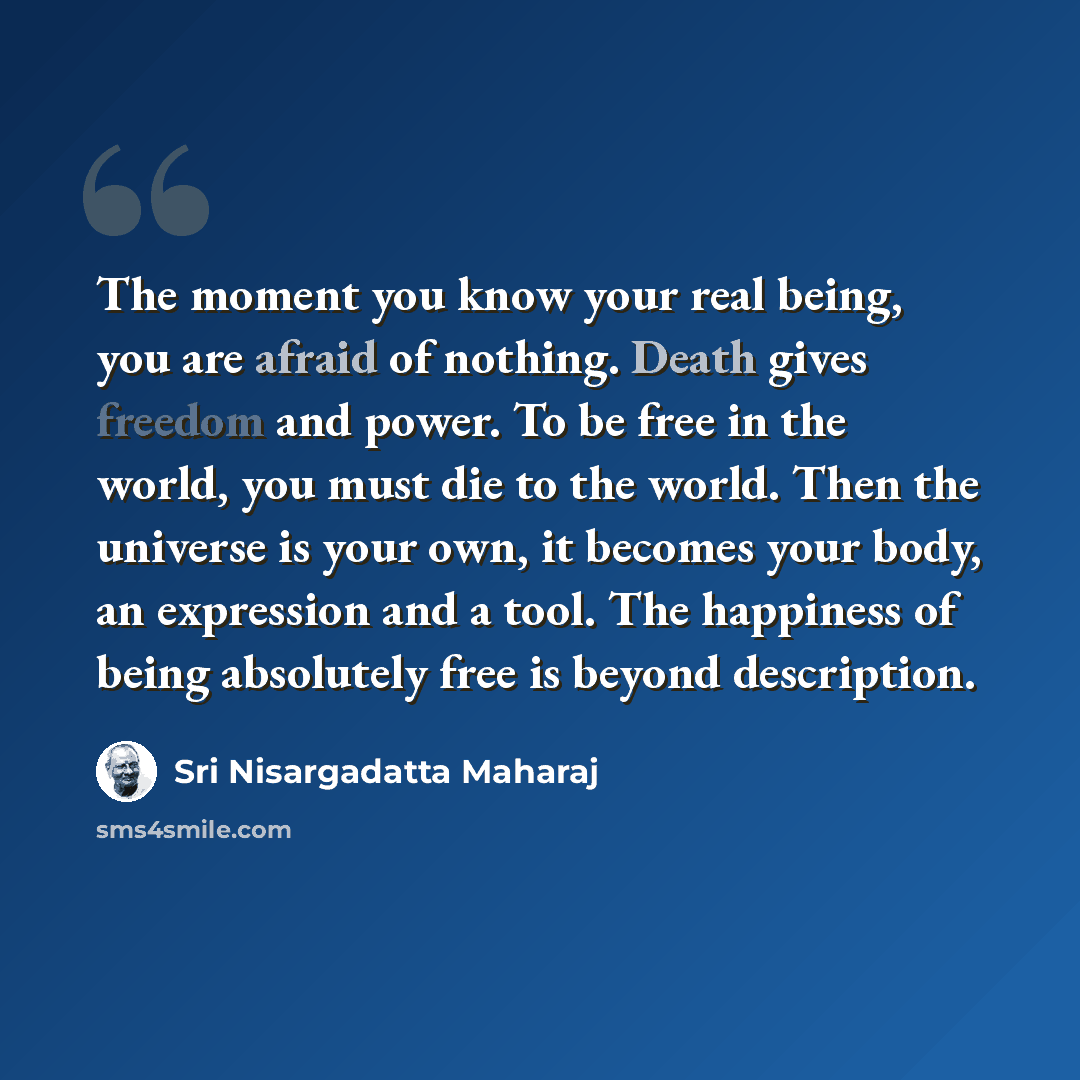 “The moment you know your real being, you are afraid of nothing. Death gives freedom and power. To be free in the world, you must die to the world. Then the universe is your own, it becomes your body, an expression and a tool. The happiness of being absolutely free is beyond description.” quote by Sri Nisargadatta Maharaj