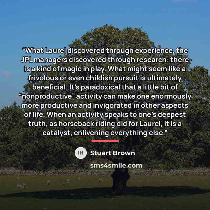 “What Laurel discovered through experience, the JPL managers discovered through research: there is a kind of magic in play. What might seem like a frivolous or even childish pursuit is ultimately beneficial. It’s paradoxical that a little bit of “nonproductive” activity can make one enormously more…” quote by Stuart Brown
