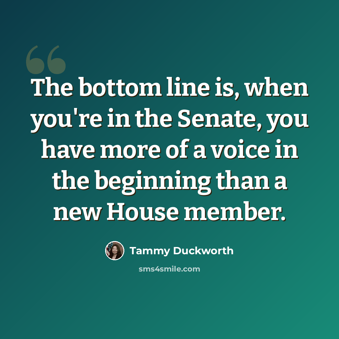 “The bottom line is, when you're in the Senate, you have more of a voice in the beginning than a new House member.” quote by Tammy Duckworth