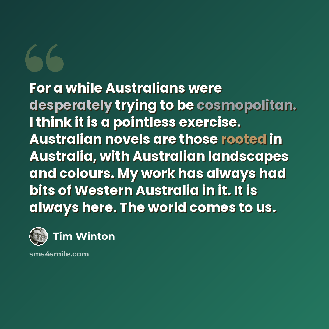 “For a while Australians were desperately trying to be cosmopolitan. I think it is a pointless exercise. Australian novels are those rooted in Australia, with Australian landscapes and colours. My work has always had bits of Western Australia in it. It is always here. The world comes to us.” quote by Tim Winton