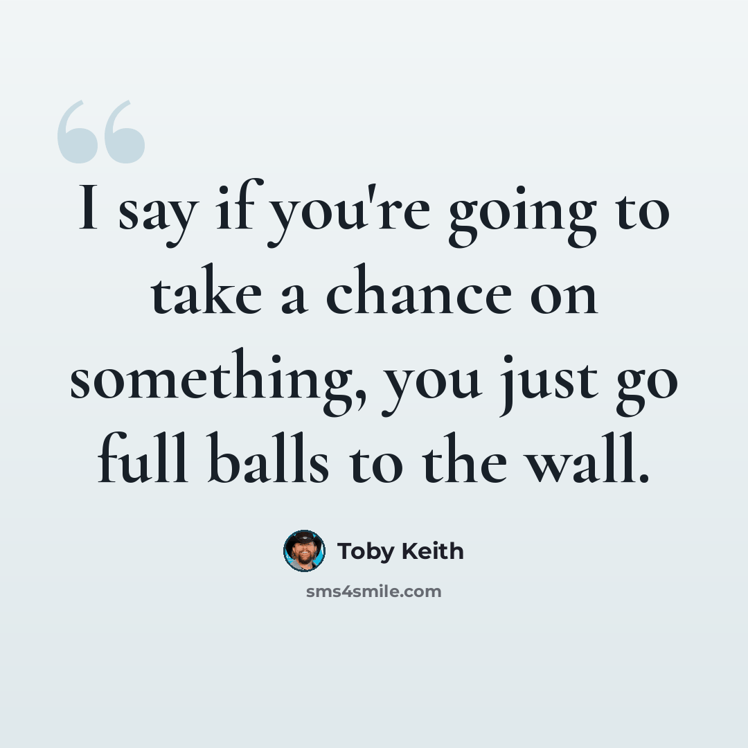 “I say if you're going to take a chance on something, you just go full balls to the wall.” quote by Toby Keith
