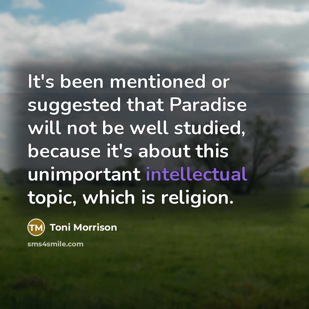 “It's been mentioned or suggested that Paradise will not be well studied, because it's about this unimportant intellectual topic, which is religion.” quote by Toni Morrison