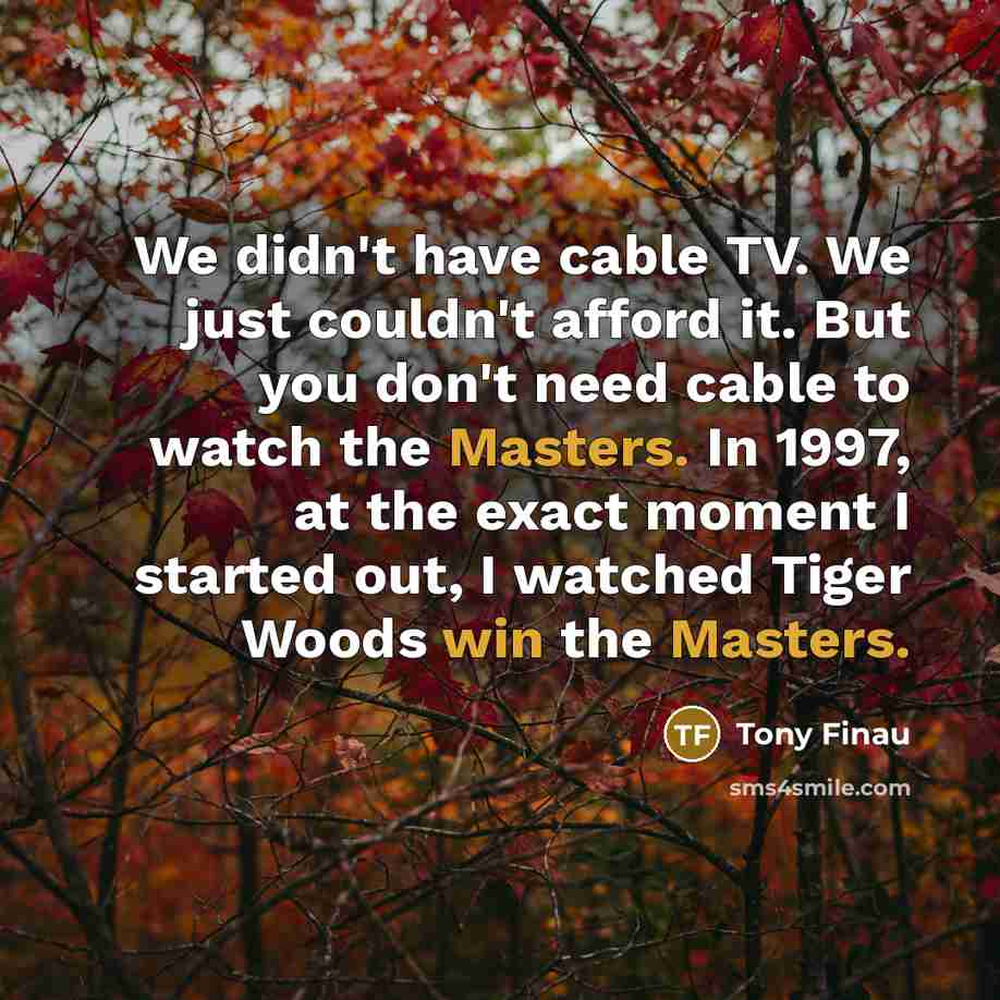 “We didn't have cable TV. We just couldn't afford it. But you don't need cable to watch the Masters. In 1997, at the exact moment I started out, I watched Tiger Woods win the Masters.” quote by Tony Finau