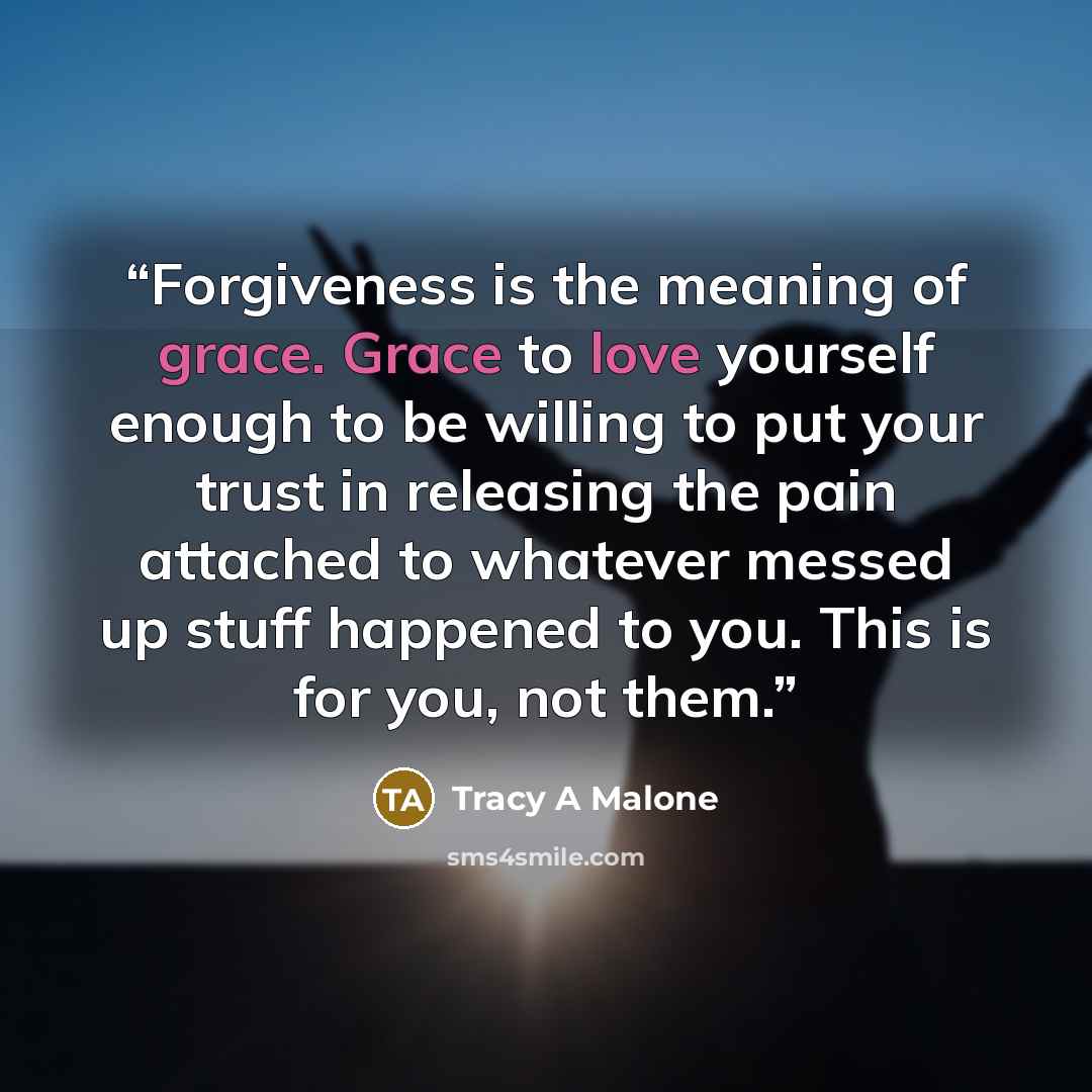 “Forgiveness is the meaning of grace. Grace to love yourself enough to be willing to put your trust in releasing the pain attached to whatever messed up stuff happened to you. This is for you, not them.” quote by Tracy A Malone