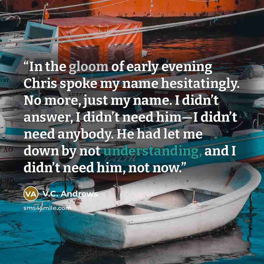 “In the gloom of early evening Chris spoke my name hesitatingly. No more, just my name. I didn’t answer, I didn’t need him—I didn’t need anybody. He had let me down by not understanding, and I didn’t need him, not now.” quote by V.C. Andrews