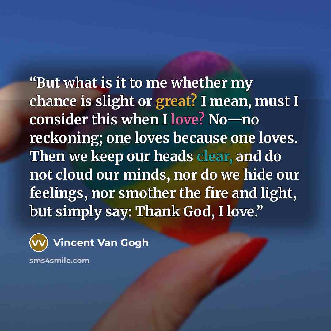 “But what is it to me whether my chance is slight or great? I mean, must I consider this when I love? No—no reckoning; one loves because one loves. Then we keep our heads clear, and do not cloud our minds, nor do we hide our feelings, nor smother the fire and light, but simply say: Thank God, I love.” quote by Vincent van Gogh