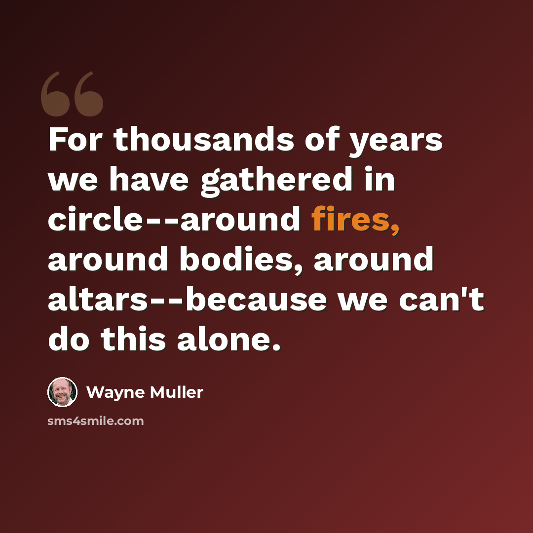 “For thousands of years we have gathered in circle--around fires, around bodies, around altars--because we can't do this alone.” quote by Wayne Muller