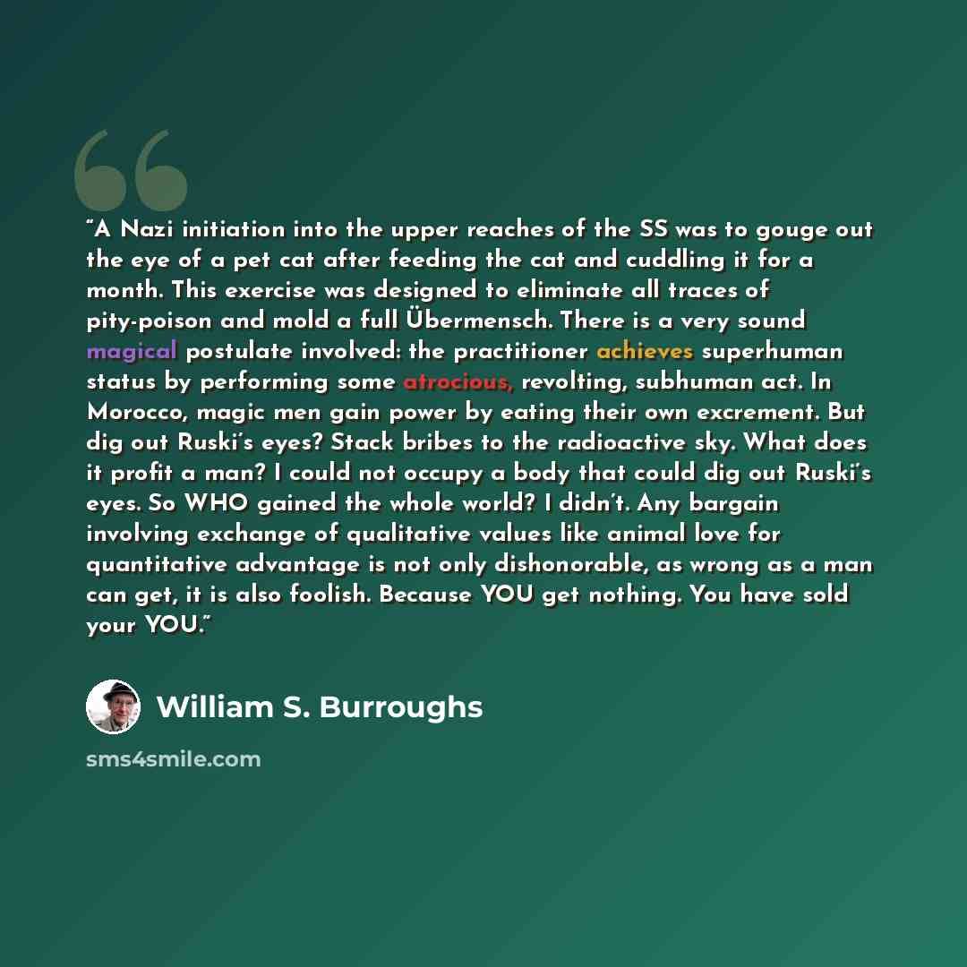 “A Nazi initiation into the upper reaches of the SS was to gouge out the eye of a pet cat after feeding the cat and cuddling it for a month. This exercise was designed to eliminate all traces of pity-poison and mold a full Übermensch. There is a very sound magical postulate involved: the…” quote by William S. Burroughs