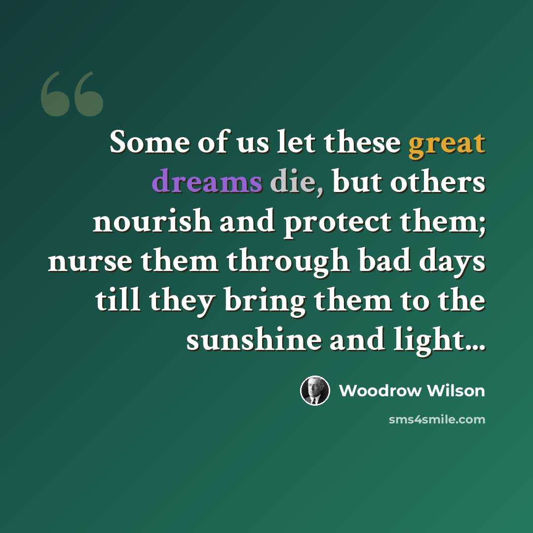 “Some of us let these great dreams die, but others nourish and protect them; nurse them through bad days till they bring them to the sunshine and light...” quote by Woodrow Wilson